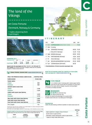 The land of the
   Vikings                                                                                                                 Geiranger
                                                                                                                             Hellesylt
                                                                                                                             Flam




                                                                                                                                                                              spring - summer
                                                                                                                               Oslo
   on Costa Fortuna                                                                                   Stavanger
                                                                                                                                  Copenhagen
   Denmark, Norway & Germany                                                                                                             Berlin
                                                                                                                                         Warnemünde

   7 nights departing from
   Copenhagen

GEIRANGERFJORD                                                                               itine r a r y
                                                                                             DAY	        PORT                                               ARR       DEP

                                                                                             1° Sun      COPENHAGEN (emb. from 13.30)                                19.00
                                                                                             2° Mon Cruising
                                                                                             3° Tue      GEIRANGER (Norway)                                 08.00 15.00
                                                                                                         HELLESYLT (Norway)                                 16.30 17.30
                                                                                             4° Wed BERGEN (Norway)                                         08.00 18.00
                                                                                             5° Thu      KRISTIANSAND (Norway)                              10.00 20.00
DEPARTING 2013                                                                               6° Fri      OSLO (Norway)                                      07.00 12.00
Embarkation port 	      june	        july	 august	september
                                                                                             7° Sat      BERLIN-WARNEMÜNDE (Germany)                        09.30 20.00
                     9	 23      7	 21          4	 18          1
Copenhagen                                                                                   8° Sun      COPENHAGEN (Denmark)                               08.30




                                                                                                                                                                              7 nights
Special note for passengers on 23/6, 7 & 21/7, 4 & 18/8 and 1/9                               Disembarkation of shore excursion passenger only.
2013 sailing: the itinerary has been changed. Please see the detailed
program on www.costacruises.net

                                                                                             BOOK THE EXCURSIONS FROM THE COMFORT OF YOUR HOME.
        Classic, Premium, Samsara Suite:              www.costacruises.net
                                                                                             VISIT OUR WEB SITE www.costacruises.net


 PRICE* PER PERSON IN DOUBLE CABIN (IN USD)                       starting from

 Cabins/Suites                                                       Cruise only
 Inside cabins
 Classic                                                                  849                            1 or 2 children under 18 sharing with 2 adults (upper berths)
 Premium                                                                  909                            travel free all year around with the exception of a few select
                                                                                             departures. Port taxes, service charges, insurance, and any flights
 Outside cabins ocean view
                                                                                             or transfers are always excluded.
 Classic                                                                 1.199
 Premium                                                                 1.319
 Cabins with ocean view balcony                                                                         € 19,50 per person/per day
 Classic                                                                 1.579                          € 10 per person/per day
 Premium                                                                 1.719               Discover the details and advantages of our great offers
                                                                                             at www.costacruises.net or by asking your Travel Agent.
                                                                                                                                                                             Costa Fortuna


 Mini Suite with ocean view balcony                                      2.069
 Suite with ocean view balcony                                           2.349
 Gran Suite with ocean view balcony                                      2.769
                                                                                             INFORMATION
 Port charges                                                             150                Useful info and booking conditions available on www.costacruises.net
*Prices are cruise only, port charges not included based on 2 adults sharing the lowest	
cabin grade referred to the 9th June 2013.	
Price does not include flights, transfers or hotel stays, or the mandatory service charge.
                                                                                                                                                               full fare
SERVICE CHARGE (in Euro per person) Prices shown do not include the service charge,           single supplement category Classic/Premium                            30%
payable aboard the ship at the end of the cruise. Details on www.costacruises.net
                                                                                              3rd/4th adult (in upper berths)*                                      50%
               Adult                     Children                   Children
                                        4 to 14 yrs                 under 4                   child below 18 years sharing with 2 adult (in upper berths)           Free
              Euro 49                    Euro 24,5                   FREE                     * based on Classic inside cabins prices.



                                                                                                                                                                                                55
 