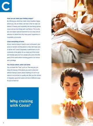 How can we make your holiday unique?
    By offering you what has made many travellers happy
    before you. We are Italian, we have a flair for style, we
    believe in beauty and hospitality. We love being sponta-
    neous and we like things with real flavour. This is why
    you can expect special treatment on our ships and an
    attention to detail that only many years’ experience in

    hospitality can provide.


    Leave everything at home.
    All you need to bring on board is your enthusiasm, your
    sense of wonder and the desire to relax. We’ll take care
    of all the rest: Costa’s hospitality is well-known on all 5
    continents of the globe. On our ships you’ll find a kind
    and friendly welcome from people who come from the
    parts of the world where receiving guests is an honour

    and a privilege.


    You choose where, when and what.
    You can leave the “how” up to us. That way you can
    enjoy the beauty of the places you want to discover
    without having to worry about anything. It’s not in our
    nature to economise on quality. we offer you the utmost
    in relaxation, gourmet cuisine and lots of different ways
    for you to have fun.




         Why cruising
         with Costa?



4
 