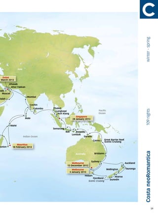 winter - spring
                  Asia


   Dubai
1 March 2013
         Khasab
          Khor Fakkan
habi
  Muscat
                            Mumbai
alalah

                              Cochin
                                 Colombo   Phuket




                                                                                                                              109 nights
                                             Langkawi                                Pacific
                                              Port Klang                             Ocean
                                                                Singapore
                          Male                               28 January 2013

           Mahé
                                           Semarang
                                                      Bali      Komodo
z                                                            Lombok
                         Indian Ocean                                Darwin
                                                                                 Cairns      Great Barrier Reef
                                                                                             Scenic Cruising
                Mauritius
eunion      18 February 2013
                                                                                                                             Costa neoRomantica
                                                                Australia         Brisbane


                                                                               Sydney
                                                           Melbourne                                              Auckland
                                                       13 December 2012
                                                             Melbourne                         Wellington         Tauranga
                                                           3 January 2013
                                                                        Hobart                       Akaroa
                                                                                Fjordland
                                                                                                  Dunedin
                                                                            Scenic Cruising




                                                                                                                                                59
 