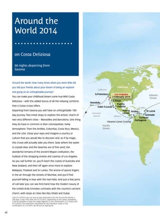 Around the
        World 2014

        on Costa Deliziosa

        99 nights departing from
        Savona



     Around the world. How many times when you were little did
     you tell your friends about your dream of being an explorer                                                     Americas
                                                                                                California
     and going on an unforgettable journey?
                                                                                              S.Francisco          Los Angeles                         Atlantic
     You can make your childhood dream come true With Costa                                                      3 February 2014
                                                                                                                                                       Ocean
     Deliziosa – with the added bonus of all the relaxing comforts                                           S.Diego
                                                                                                             S.D eg
                                                                                                             S.Diego
                                                                                                               D eg
                                                                                           Honolulu
                                                                                                                 Puerto
     that a Costa cruise offers.                                                                Cabo S.Lucas     Vallarta
                                                                                                                                          Antilles
     Departing from Savona you will have an unforgettable 100-                                                             Puerto Aruba              St Lucia
                                                                                            Hawaiian                       Limon
     day journey. Two initial stops to explore the artistic charm of                         Islands                                          Grenada
                                                                                                                  Mexico
                                                                                                                                         Curaçao
     two very different cities – Marseilles and Barcelona. One thing                                                                 Cartagena
                                                                                                             Panama Canal Cruising
     they do have in common is their cosmopolitan, lively
                                                                                                       Pacific
     atmosphere. Then the Antilles, Colombia, Costa Rica, Mexico,                                      Ocean

     and the USA. Close your eyes and imagine a country or
     culture that you would like to discover and, as if by magic,
     this cruise will actually take you there. Seas where the water
     is crystal-clear and the beaches are of fine sand, the
     wonderful remains of the ancient Mayan civilisation, the
     hubbub of the shopping streets and casinos of Los Angeles.
     As you sail further on, you’ll reach the coasts of Australia and
     New Zealand, and then off again once more to explore
     Malaysia, Thailand and Sri Lanka. The aroma of spices lingers
     in the air through the streets of Mumbai, and you’ll find
     yourself falling in love with the real India. And just a few ports
     of call later you can see first-hand how the modern luxury of
     the United Arab Emirates contrasts with the country’s ancient
     charm, with stops at cities like Abu Dhabi and Dubai.
     Until 31/12/2012, we can only accept reservations for the Around the World in
     100 days cruise. Then after the 31/12/2012, depending on the cabins availability,
     it will be possible to book the single segment or the combination of 2 routes.Until
     31/12/2012, the reservation requested for the individual routes or the
     combination of 2 of them, will be put on waiting list.


60
 