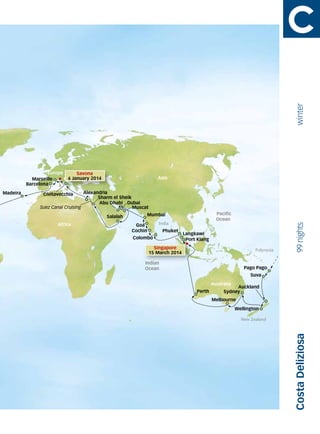 winter
                   Europe
                        e       Savona
            Marseille       6 January 2014                          Asia
          Barcelona
Madeira         Civitavecchia      Alexandria
                                         Sharm el Sheik
                                          Abu Dhabi Dubai
               Suez Canal Cruising                      Muscat
                                                             Mumbai                              Pacific
                                             Salalah
                                                                                                 Ocean
                      Africa                                         India




                                                                                                                                99 nights
                                                        Goa
                                                       Cochin         Phuket
                                                                                 Langkawi
                                                       Colombo                    Port Klang
                                                                                  Port
                                                                                    r
                                                                   Singapore                                       Polynesia
                                                                 15 March 2014

                                                            Indian
                                                            Indian
                                                            Ocean                                             Pago Pago
                                                                                                                 Suva
                                                                                               Australia
                                                                                                         Auckland
                                                                                      Perth         Sydney
                                                                                               Melbourne
                                                                                                           Wellington

                                                                                                             New Zealand
                                                                                                                               Costa Deliziosa
 