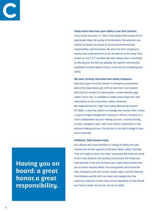Today more than ever your safety is our first concern.
                      Since Costa was born, in 1948, it has always been known for its
                      spectacular ships, the variety of its itineraries, the welcome you
                      receive on board, the sense of social and environmental
                      responsibility, and innovation. We were the first company to
                      achieve four endorsements of our excellence at the same time,
                      known as “B.E.S.T.4” by RINA. We have always been committed
                      to offering you the best by applying the highest international
                      standards to every aspect of your cruise and by increasing your
                      safety.


                      We have recently launched new safety measures.
                      Now each guest must be trained in emergency procedures
                      before the ships leave port, with an electronic card system
                      (drill card) to monitor his participation. A new website page
                      called “Us for You” is available at www.costacruises.net, with
                      information on the cruise lines’ safety measures.
                      We implemented the “High Tech Safety Monitoring System”
                      (HT-SMS), a real-time system to manage and monitor fleet routes;
                      a special bridge management training for officers, focused on a
                      more collaborative decision making process; a formal sharing
                      of ship’s navigation plan, with more officer involvement in the
                      decision-making process. The access to the ship’s bridge is now
                      more restricted.


                      Proficient, fully trained crews.
                      Our officers and crew members in charge of safety are fully
                      trained and all have special certification (Basic Safety Training).
                      They are ready to assist you when necessary. We show you what
                      to do in any situation and putting into practice the things you

    Having you on     have learned in the drill. On board you might notice details that
                      you’ve never noticed before: fire extinguishers all around the

    board: a great    ship, emergency exit and muster station signs, and the lifeboats.


    honor, a great
                      The lifeboats and life rafts can hold more people than the
                      maximum capacity of each ship and are equipped so that should

    responsibility.   you have to await rescue you can do so safely.




6
 