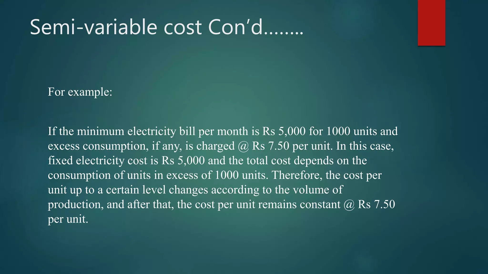 Semi-variable cost Con’d……..
For example:
If the minimum electricity bill per month is Rs 5,000 for 1000 units and
excess consumption, if any, is charged @ Rs 7.50 per unit. In this case,
fixed electricity cost is Rs 5,000 and the total cost depends on the
consumption of units in excess of 1000 units. Therefore, the cost per
unit up to a certain level changes according to the volume of
production, and after that, the cost per unit remains constant @ Rs 7.50
per unit.
 