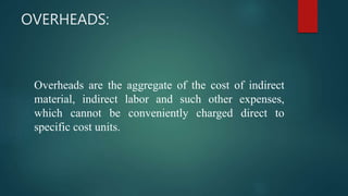 OVERHEADS:
Overheads are the aggregate of the cost of indirect
material, indirect labor and such other expenses,
which cannot be conveniently charged direct to
specific cost units.
 