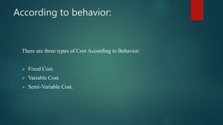 According to behavior:
There are three types of Cost According to Behavior:
 Fixed Cost.
 Variable Cost.
 Semi-Variable Cost.
 