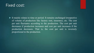 Fixed cost:
 It mainly relates to time or period. It remains unchanged irrespective
of volume of production like factory rent, insurance, etc. The cost
per unit fluctuates according to the production. The cost per unit
decreases if production increases and cost per unit increases if the
production decreases. That is, the cost per unit is inversely
proportional to the production.
 
