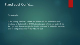 Fixed cost Con’d….
For example:
If the factory rent is Rs 25,000 per month and the number of units
produced in that month is 25,000, then the cost of rent per unit will be
Rs 1 per unit. In case the production increases to 50,000 units, then the
cost of rent per unit will be Rs 0.50 per unit.
 