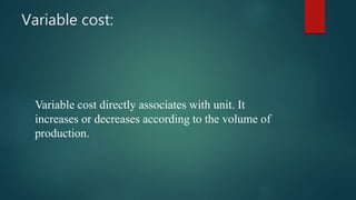 Variable cost:
Variable cost directly associates with unit. It
increases or decreases according to the volume of
production.
 