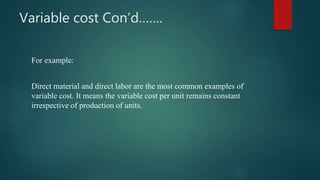 Variable cost Con’d…….
For example:
Direct material and direct labor are the most common examples of
variable cost. It means the variable cost per unit remains constant
irrespective of production of units.
 