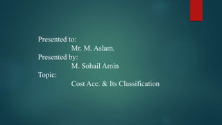 Presented to:
Mr. M. Aslam.
Presented by:
M. Sohail Amin
Topic:
Cost Acc. & Its Classification
 