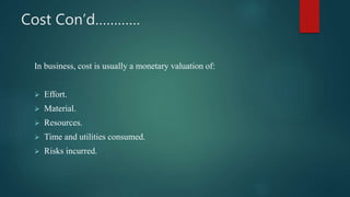 Cost Con’d…………
In business, cost is usually a monetary valuation of:
 Effort.
 Material.
 Resources.
 Time and utilities consumed.
 Risks incurred.
 