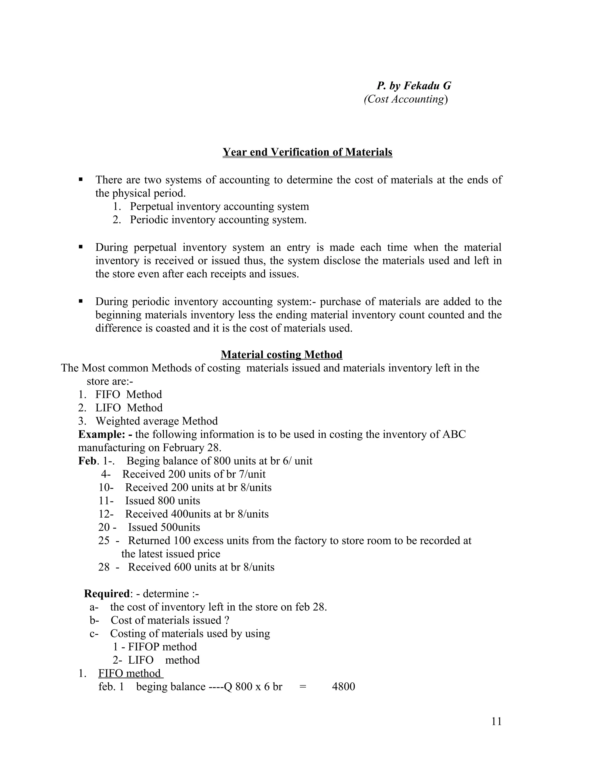P. by Fekadu G
                                                                  (Cost Accounting)



                                  Year end Verification of Materials

      There are two systems of accounting to determine the cost of materials at the ends of
       the physical period.
           1. Perpetual inventory accounting system
           2. Periodic inventory accounting system.

      During perpetual inventory system an entry is made each time when the material
       inventory is received or issued thus, the system disclose the materials used and left in
       the store even after each receipts and issues.

      During periodic inventory accounting system:- purchase of materials are added to the
       beginning materials inventory less the ending material inventory count counted and the
       difference is coasted and it is the cost of materials used.

                                     Material costing Method
The Most common Methods of costing materials issued and materials inventory left in the
     store are:-
   1. FIFO Method
   2. LIFO Method
   3. Weighted average Method
   Example: - the following information is to be used in costing the inventory of ABC
   manufacturing on February 28.
   Feb. 1-. Beging balance of 800 units at br 6/ unit
         4- Received 200 units of br 7/unit
        10- Received 200 units at br 8/units
        11- Issued 800 units
        12- Received 400units at br 8/units
        20 - Issued 500units
        25 - Returned 100 excess units from the factory to store room to be recorded at
             the latest issued price
        28 - Received 600 units at br 8/units

    Required: - determine :-
     a- the cost of inventory left in the store on feb 28.
     b- Cost of materials issued ?
     c- Costing of materials used by using
          1 - FIFOP method
          2- LIFO method
   1. FIFO method
       feb. 1 beging balance ----Q 800 x 6 br       =      4800


                                                                                            11
 