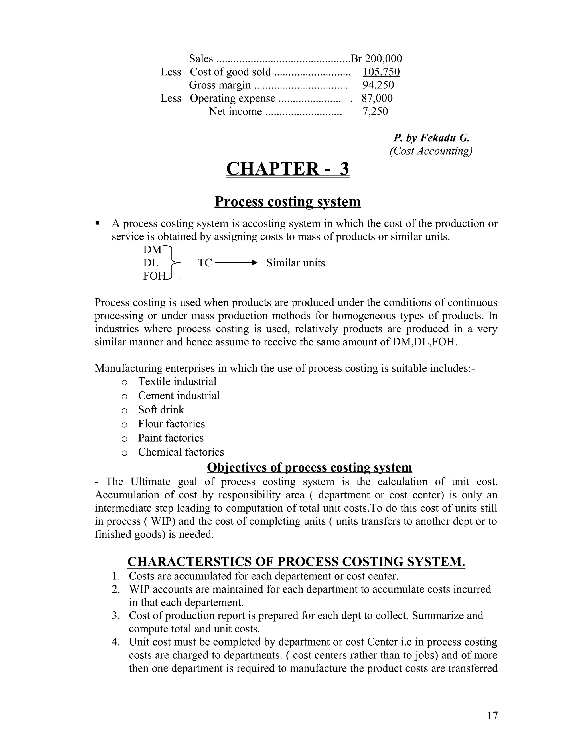 Sales ...............................................Br 200,000
              Less Cost of good sold ........................... 105,750
                   Gross margin ................................. 94,250
              Less Operating expense ...................... . 87,000
                       Net income ...........................             7,250

                                                                               P. by Fekadu G.
                                                                              (Cost Accounting)
                                CHAPTER - 3
                             Process costing system
   A process costing system is accosting system in which the cost of the production or
    service is obtained by assigning costs to mass of products or similar units.
           DM
           DL          TC             Similar units
           FOH

Process costing is used when products are produced under the conditions of continuous
processing or under mass production methods for homogeneous types of products. In
industries where process costing is used, relatively products are produced in a very
similar manner and hence assume to receive the same amount of DM,DL,FOH.

Manufacturing enterprises in which the use of process costing is suitable includes:-
    o Textile industrial
    o Cement industrial
    o Soft drink
    o Flour factories
    o Paint factories
    o Chemical factories
                           Objectives of process costing system
- The Ultimate goal of process costing system is the calculation of unit cost.
Accumulation of cost by responsibility area ( department or cost center) is only an
intermediate step leading to computation of total unit costs.To do this cost of units still
in process ( WIP) and the cost of completing units ( units transfers to another dept or to
finished goods) is needed.

       CHARACTERSTICS OF PROCESS COSTING SYSTEM.
    1. Costs are accumulated for each departement or cost center.
    2. WIP accounts are maintained for each department to accumulate costs incurred
       in that each departement.
    3. Cost of production report is prepared for each dept to collect, Summarize and
       compute total and unit costs.
    4. Unit cost must be completed by department or cost Center i.e in process costing
       costs are charged to departments. ( cost centers rather than to jobs) and of more
       then one department is required to manufacture the product costs are transferred



                                                                                                  17
 