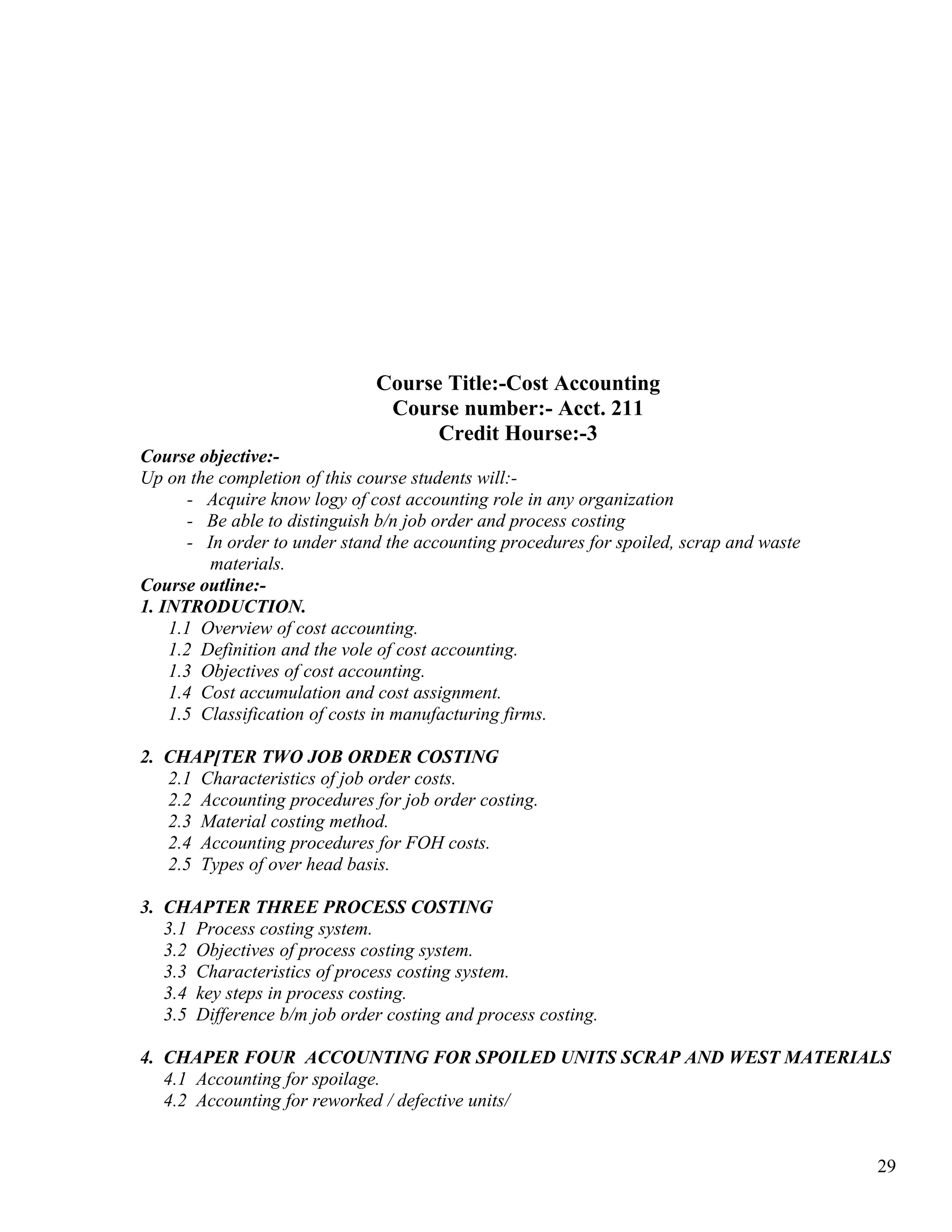 Course Title:-Cost Accounting
                                Course number:- Acct. 211
                                     Credit Hourse:-3
Course objective:-
Up on the completion of this course students will:-
       - Acquire know logy of cost accounting role in any organization
       - Be able to distinguish b/n job order and process costing
       - In order to under stand the accounting procedures for spoiled, scrap and waste
          materials.
Course outline:-
1. INTRODUCTION.
    1.1 Overview of cost accounting.
    1.2 Definition and the vole of cost accounting.
    1.3 Objectives of cost accounting.
    1.4 Cost accumulation and cost assignment.
    1.5 Classification of costs in manufacturing firms.

2. CHAP[TER TWO JOB ORDER COSTING
   2.1 Characteristics of job order costs.
   2.2 Accounting procedures for job order costing.
   2.3 Material costing method.
   2.4 Accounting procedures for FOH costs.
   2.5 Types of over head basis.

3. CHAPTER THREE PROCESS COSTING
   3.1 Process costing system.
   3.2 Objectives of process costing system.
   3.3 Characteristics of process costing system.
   3.4 key steps in process costing.
   3.5 Difference b/m job order costing and process costing.

4. CHAPER FOUR ACCOUNTING FOR SPOILED UNITS SCRAP AND WEST MATERIALS
   4.1 Accounting for spoilage.
   4.2 Accounting for reworked / defective units/


                                                                                          29
 