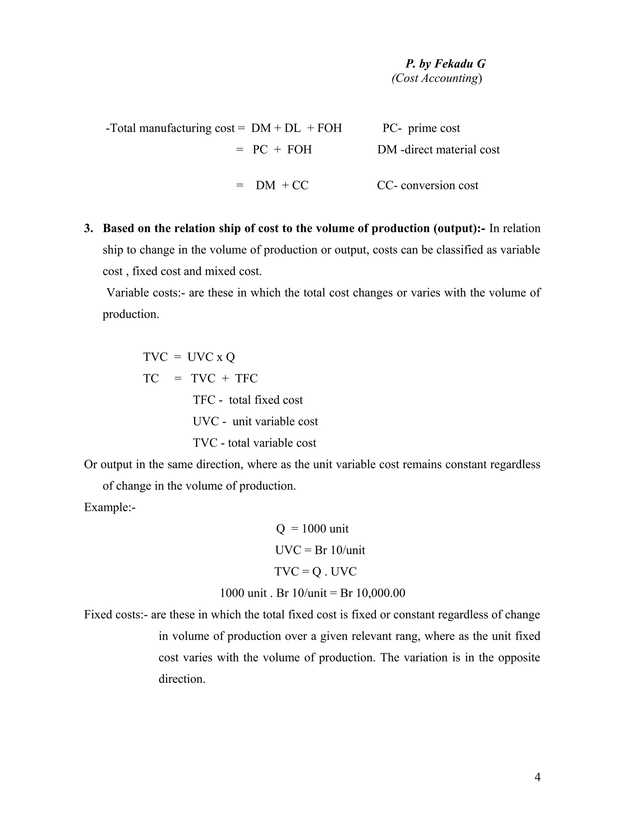 P. by Fekadu G
                                                                (Cost Accounting)



    -Total manufacturing cost = DM + DL + FOH                 PC- prime cost
                               = PC + FOH                    DM -direct material cost

                               =   DM + CC                   CC- conversion cost


3. Based on the relation ship of cost to the volume of production (output):- In relation
   ship to change in the volume of production or output, costs can be classified as variable
   cost , fixed cost and mixed cost.
    Variable costs:- are these in which the total cost changes or varies with the volume of
   production.


            TVC = UVC x Q
            TC    = TVC + TFC
                      TFC - total fixed cost
                      UVC - unit variable cost
                      TVC - total variable cost
Or output in the same direction, where as the unit variable cost remains constant regardless
   of change in the volume of production.
Example:-
                                        Q = 1000 unit
                                       UVC = Br 10/unit
                                       TVC = Q . UVC
                            1000 unit . Br 10/unit = Br 10,000.00
Fixed costs:- are these in which the total fixed cost is fixed or constant regardless of change
               in volume of production over a given relevant rang, where as the unit fixed
               cost varies with the volume of production. The variation is in the opposite
               direction.




                                                                                             4
 