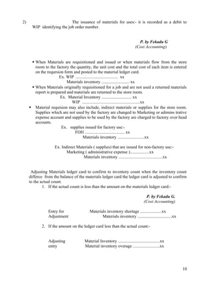 2)                          The issuance of materials for uses:- it is recorded as a debit to
      WIP identifying the job order number.


                                                                               P. by Fekadu G
                                                                             (Cost Accounting)


       When Materials are requisitioned and issued or when materials flow from the store
        room to the factory the quantity, the unit cost and the total cost of each item is entered
        on the reqursion form and posted to the material ledger card.
                      Ex. WIP ....................................... xx
                           Materials inventory .......................... xx
       When Materials originally requisitioned for a job and are not used a returned materials
        report is prepared and materials are returned to the store room.
                       Ex. Material Inventory ............................ xx
                              WIP ......................................................xx
      Material requision may also include, indirect materials or supplies for the store room.
        Supplies which are not used by the factory are changed to Marketing or adimins trative
        expense account and supplies to be used by the factory are charged to factory over head
        accounts.
                        Ex. supplies issued for factory use:-
                               FOH ..................................... xx
                                    Materials inventory .........................xx

                    Ex. Indirect Materials ( supplies) that are issued for non-factory use:-
                           Marketing ( administrative expense )..................xx
                                    Materials inventory .........................................xx


      Adjusting Materials ledger card to confirm to inventory count when the inventory count
     differce from the balance of the materials ledger card the ledger card is adjusted to confirm
     to the actual count.
             1. If the actual count is less than the amount on the materials ledger card:-

                                                                                    P. by Fekadu G.
                                                                                   (Cost Accounting)

                Entry for                  Materials inventory shortage ....................xx
                Adjustment                        Materials inventory ................................xx

            2. If the amount on the ledger card less than the actual count:-


                Adjusting              Material Inventory .......................................xx
                entry                  Material inventory overage .........................xx




                                                                                                           10
 