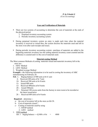 P. by Fekadu G
                                                                  (Cost Accounting)



                                  Year end Verification of Materials

      There are two systems of accounting to determine the cost of materials at the ends of
       the physical period.
           1. Perpetual inventory accounting system
           2. Periodic inventory accounting system.

      During perpetual inventory system an entry is made each time when the material
       inventory is received or issued thus, the system disclose the materials used and left in
       the store even after each receipts and issues.

      During periodic inventory accounting system:- purchase of materials are added to the
       beginning materials inventory less the ending material inventory count counted and the
       difference is coasted and it is the cost of materials used.

                                     Material costing Method
The Most common Methods of costing materials issued and materials inventory left in the
     store are:-
   1. FIFO Method
   2. LIFO Method
   3. Weighted average Method
   Example: - the following information is to be used in costing the inventory of ABC
   manufacturing on February 28.
   Feb. 1-. Beging balance of 800 units at br 6/ unit
         4- Received 200 units of br 7/unit
        10- Received 200 units at br 8/units
        11- Issued 800 units
        12- Received 400units at br 8/units
        20 - Issued 500units
        25 - Returned 100 excess units from the factory to store room to be recorded at
             the latest issued price
        28 - Received 600 units at br 8/units

    Required: - determine :-
     a- the cost of inventory left in the store on feb 28.
     b- Cost of materials issued ?
     c- Costing of materials used by using
          1 - FIFOP method
          2- LIFO method
   1. FIFO method
       feb. 1 beging balance ----Q 800 x 6 br       =      4800


                                                                                            11
 