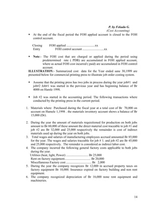 P. by Fekadu G.
                                                           (Cost Accounting)
    At the end of the fiscal period the FOH applied account is closed to the FOH
     control account.

     Closing      FOH applied ....................................xx
     Entry           FOH control account ...........................xx

    Note:- The FOH cost that are charged or applied during the period using
            predetermined rate ( PDR) are accumulated in FOH applied account,
            where as actual FOH cost incurred ( paid) are accumulated in FOH control
            account.
 ILLUSTRATION:- Summarized cost data for the Year ended sane 30,1999 are
 presented below for commercial printing press to illustrate job order costing system.

    Assume that the printing press has two jobs in process during the year job#1 and
     job#2 Job#1 was started in the pervious year and has beginning balance of Br
     4000 on Hamle 1998.

    Job #2 was started in the accounting period. The following transactions where
     conducted by the printing press in the current period.

1. Materials where Purchased during the fiscal year at a total cost of Br 70,000 on
   account on Hamele 1,1998 . the materials inventory account shows a balance of Br
   15,000 (Dr).

2. During the year the amount of materials requisitioned for production on both jobs
   amount to Br 60,000 of these amount the direct material cost traceable to job #1 and
   job #2 are Br 32,000 and 25,000 respectively the remainder is cost of indirect
   materials used up during the year on both jobs.
3. Total wages and salaries of manufacturing employees accrued amounted Br 85,000
   for the year. The wages and salaries traceable for job # 1. and job #2 are Br 45,000
   and 25,000 respectively. The reminder is considered as indirect labor cost.
4. The company incurred the following general factory costs applicable to both jobs
   during the year.
   Utilities (heat, light, Power) ............................ Br 25,000
   Rent on factory equipment................................. Br 20,000
   Miscellaneous Factory cost ................................ Br 2,000
5. During the year the company recognizes Br 12,000 in accrued property taxes on
   factory equipment Br 10,000. Insurance expired on factory building and non rent
   equipment.
6. The company recognized depreciation of Br 16,000 none rent equipment and
   machineries.




                                                                                    14
 