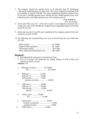 7. The company selected the machine hours as an allocation base for distributing
   ( allocating) manufacturing over head costs. The yearly budgeted (estimated) FOH
   cost amounts in total Br. 630,000. The yearly budgeted (estimated) machine hours
   for all jobs is 105,000 machine hours. During the year 10,000 machine hours were
   worked on job #1 and 5000 machine hours were worked on job #2.
                                                                   P. by Fekadu G.
                                                                    (Cost Accounting
8. By the end of the year 3/4 th of the units in job #1 were shipped to customers have
   a total sales value of Br 200,000 the company had no begniging balance of finished
   goods for this year.

9. During the year job #1 has 200 units completed by the company and job #2 has still
   in process on sene 30,1999.

10. The following non manufacturing costs were incurred during the year ended sane
    30, 1999

        Office salaries................................................. Br 30,000
        Depn of office equipment............................. Br 7,000
        Advertising expense ...................................... Br 42,000
        Other selling and administrative exp. ............ BR 8,000

Required:-
   1. Recouped all the transaction in Journal entry form .
   2. Post to T-account and determine the ending balance of WIP account and
      material inventory account.
   Solution:- # 1

   1-       Materials inventory....................Br 70,000
                 A/P............................................Br 70,000

   2-        WIP jop # 1......................32,000
             WIP jop # 2......................25,000
             FOH control......................3,000
                materials inventory.....................60,000

   3-        WIP jop # 1......................45,000
             WIP jop # 2......................25,000
             FOH control......................15,000
                  payroll...................................85,000

   4-        FOH control ..............47,000
                 A/P.............................47,000

   5-        FOH control ..................................22,000
               Property tax payable..............................12,000
               prepaid insurance ...............................10,000
  6-         FOH control................................16,000


                                                                                     15
 