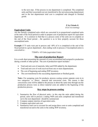 to the next step . If the process in one department is completed. The completed
         units and their associated cost are transferred to the next processing departement
         and in the last departement total cost is completed and charged to finished
         goods.



                                                                     P. by Fekadu G.
                                                                    (Cost Accounting)
Equivalent Units
Are the Partialy completed units which are converted in to proportional completed units
at the ends of the fiscal period in order to prepare cost of production report for equivalent
department . It is common to find that in a process some of the units are in complete at
the end of the fiscal period. , the question is as to how properly account for these
uncompleted units.

Example if 75 units were put in process and 60% of it is completed at the end of the
fiscal period in a given department , then ending work in process ( Uncompleted units) is
converted to:-
                       75X60%= 45 Units (equivalent Units).

                           The cost of production Report
It is a work sheet presenting the amounts of costs accumulated and assigned to production
during a month or other period. The cost of production report includes:-

    •   Total and unit cost of materials, labor and FOH added by the department.
    •   Total and unit cost of work received from one or more departements.
    •   The cost of beginning and ending WIP inventory.
    •   The cost transferred to the succeeding departement or finished goods.

    Note:- For assigning costs for products, process costing system separate costs in to
    two categories. i.e. Direct material and conversion costs. The reason is that
    conversions costs will be added to the process at about the same time through out the
    production process were as direct material costs are added to the beginning of the
    production process.
                              Key steps in process costing

   1. Summarize the flow of physical units:- in this step the units added during the
      period, units still in process ( ending WIP) and units completed and transferred
      out to the next department should be summarized.
   2. Compute outputs interims of equivalent units.
   3. Compute equivalent unit cost.
   4. Summarize total cost to account for and assign these costs to units completed and
      transferred out and to the units in the ending WIP inventory.




                                                                                          18
 