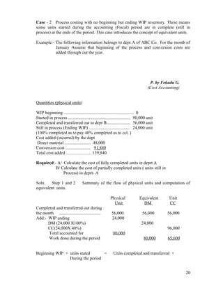 Case - 2 Process costing with no beginning but ending WIP inventory. These means
some units started during the accounting (Fiscal) period are in complete (still in
process) at the ends of the period. This case introduces the concept of equivalent units.

Example:- The following information belongs to dept A of ABC Co. For the month of
          January Assume that beginning of the process and conversion costs are
          added through out the year.




                                                                                     P. by Fekadu G.
                                                                                    (Cost Accounting)


Quantities (physical units)

WIP beginning ................................................................ 0
Started in process ......................................................... 80,000 unit
Completed and transferred out to dept B...................... 56,000 unit
Still in process (Ending WIP) ..................................... 24,000 unit
(100% completed as to pay 40% completed as to ccl. )
Cost added (incurred) by the dept
 Direct material ........................ 48,000
Conversion cost ....................... 91,840
Total cost added ....................... 139,840

Required:- A/ Calculate the cost of fully completed units in deprt A
          B/ Calculate the cost of partially completed units ( units still in
              Process) in deprt- A

Soln.   Step 1 and 2              Summary of the flow of physical units and computation of
equivalent units.

                                                        Physical              Equivalent       Unit
                                                          Unit                  DM             CC
Completed and transferred out during
the month ......................................         56,000                 56,000        56,000
Add:- WIP ending                                         24,000
      DM (24,000 X100%)                                                        24,000
      CC(24,000X 40%)                                                                         96,000
       Total accounted for                                80,000
       Work done during the period                                               80,000       65,600


Beginning WIP + units stated      =                       Units completed and transferred +
                During the period


                                                                                                        20
 