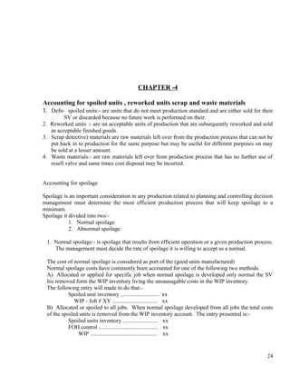 CHAPTER -4

Accounting for spoiled units , reworked units scrap and waste materials
1. Defn- spoiled units:- are units that do not meet production standard and are either sold for their
         SV or discarded because no future work is performed on their.
2. Reworked units :- are un acceptable units of production that are subsequently reworked and sold
   as acceptable finished goods.
3. Scrap detective) materials are raw materials left over from the production process that can not be
   put back in to production for the same purpose but may be useful for different purposes on may
   be sold at a lesser amount.
4. Waste materials:- are raw materials left over from production process that has no further use of
   resell valve and same times cost disposal may be incurred.


Accounting for spoilage

Spoilage is an important consideration in any production related to planning and controlling decision
management must determine the most efficient production process that will keep spoilage to a
minimum.
Spoilage it divided into two:-
            1. Normal spoilage
            2. Abnormal spoilage

 1. Normal spoilage:- is spoilage that results from efficient operation or a given production process.
    The management must decide the rate of spoilage it is willing to accept as a normal.

 The cost of normal spoilage is considered as port of the (good units manufactured)
 Normal spoilage costs have commonly been accounted for one of the following two methods.
 A) Allocated or applied for specific job when normal spoilage is developed only normal the SV
 his removed form the WIP inventory living the unsausagable costs in the WIP inventory.
 The following entry will made to do that:-
           Spoiled unit inventory ........................... xx
              WIP - Job # XY ................................ xx
 B) Allocated or spoiled to all jobs. When normal spoilage developed from all jobs the total costs
 of the spoiled units is removed from the WIP inventory account. The entry presented is:-
           Spoiled units inventory ......................... xx
           FOH control .......................................... xx
               WIP ............................................... xx


                                                                                                   24
 