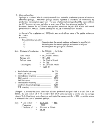 2. Abnormal spoilage
     Spoilage in excess of what is consider normal for a particular production process is known as
     abnormal spoilage. Abnormal spoilage usually regarded as avoidable or controllable by
     production personnel or supervisor. The cost of abnormal spoilage should be removed from
     the WIP inventory account and taken to an account. (" loss from abnormal spoilage").
     Example:- Assume the 10,000 units were put into production for job # 109. Where total cost of
     production was 300,000. Normal spoilage for the job is estimated to be 50 units.

       At the end of the production only 9950 units were good salvage value of the spoiled units were
       Br 15 each.
       Required:-
           Present the Journal entery
             a)                     Assuming that the normal spoilage is allocated to specific job.
             b)                     Assuming that the normal spoilage is allocated to all jobs.
             c)                     Assuming that the spoilage is Abnormal.

So/n    Unit cost of production = Br. 300,000 = Br 30/dut
                                       10,000 unit
        Total cost of           = Br. 30/unit x 50/unit
        Spriage unit            = Br. 1,500
        Salvage value           = Br. 5/unit x 50/unit
                                = Br. 250
        Unsalvagable            = Br. 25/unit x 50/unit
                                = 1250 Br

a) Spoiled units inventory .............................. Br. 250
    WIP - Job # 109 ........................................     250
b) Spoiled units inventory ...............................       250
    FOH control ............................................... 1250
    WIP inventory ...........................................   1500
c) Spoiled units inventory ..............................        250
   loss from abnormal spoilage .....................            1250
   WIP inventory ...........................................    1500

Example - 2 Assume that 5000 units were but into production for job # 106 at a total cost of Br
20,000. the unit cost of job # 106 would be br4. 17 20 units are found to spoeld and has salvage
value of Br 0.50 each and no spoilage was anticipated by management for # 106, persent the entery
to account for the cost of abnormal spoilage.

So/n     * Unit cost of          =     Br 20,000     = 4 Br.
           Production                   5000
         * Total cost of        =      30 4/unit x 20/unit
                                =      Br. 80




                                                                                                  25
 