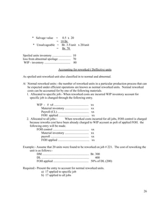 * Salvage value  =  0.5 x 20
                          = 10 Br.
          * Unsalvageable = Br. 3.5/unit x 20/unit
                          = Br. 70

Spoiled units inventory ......................... 10
loss from abnormal spoilage ................ 70
 WIP - inventory .................................. 80

                                   Accounting for reworked ( Deffective units

As spoiled unit reworked unit also classified in to normal and abnormal.

A/ Normal reworked units:- the number of reworked units in a particular production process that can
    be expected under efficient operations are known as normal reworked units. Normal reworked
    costs can be accounted for by one of the following materials.
   1. Allocated to specific job:- When reworked costs are incurred WIP inventory account for
      specific job is changed through the following entry.

            WIP - # x4 ............................................. xx
               Material inventory ............................... xx
               Payroll (CL) ......................................... xx
               FOH applied ........................................ xx
   2. Allocated to all jobs:-            When reworked costs incurred for all jobs, FOH control is charged
      because reworks cost have been already charged to WIP account as polt of applied FOH. the
      following entry will be made.
            FOH control ............................................... xx
               Material inventory ............................... xx
               payroll .................................................. xx
               FOH applied ......................................... xx

Example:- Assume that 20 units were found to be reworked on job # 221. The cost of reworking the
    unit is as follows:-
          DM ............................................................. Br. 300
          DL ..............................................................    400
          FOH applied .............................................. 50% of DL (200)

Required:- Present the entry to account for normal reworked units.
              a) 17 applied to specific job
              b) 17 applied to all jobs




                                                                                                       26
 