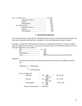 So/n a) WIP # 221 ................................................... Br. 900
            Material inventory .............................              300
            Payroll ................................................      400
            FOH applied ......................................             200
     b) FOH control ................................................       900
            Material inventory ...............................              300
            Payroll .................................................       400
            FOH applied .......................................             200

                                            b. Abnormal Re-worked unit

Re-worked units that exceeds what is considered normal are known as abnormal reworked units The
total cost of abnormal reworked unit is changed to " loss from abnormal reworked" account.

Example:- Assume that 14,000 units were ploced in to production for job # 321 normal reworked
units are stimated to be 400 units. Actual un its that need rework were 1000 units the total cost to re-
work the 1000 units were as follows:-
             DM ............................................ Br. 300
             DL .............................................   1000
             FOH applied .............................           400
             Total .........................................    1900 Br the cost incurred to rework 100 units.

Required:-
             Present the journal entries assuming normal ref-worked unit cost is applied to specific
             job.

             1000 units            400 Normal

                                   600 Abnormal

             So/n:- Cost per unit
                    - DM/unit                       =
                                                   500   Br.                 =    Br 0.5/unit
                                                  1000 unit
                       - DL/unit            = Br 1000                         =   Br 1/unit
                                                  1000 unit
                       - FOH applied        = Br 400                          =    Br 0.4 unit
                                                  1000
                       Normal reworked unit = 400 units.




                                                                                                           27
 