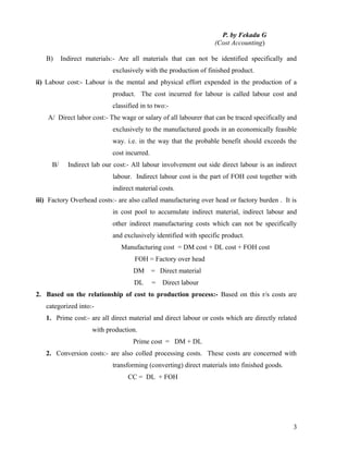 P. by Fekadu G
                                                                  (Cost Accounting)

   B)     Indirect materials:- Are all materials that can not be identified specifically and
                            exclusively with the production of finished product.
ii) Labour cost:- Labour is the mental and physical effort expended in the production of a
                            product. The cost incurred for labour is called labour cost and
                            classified in to two:-
    A/ Direct labor cost:- The wage or salary of all labourer that can be traced specifically and
                            exclusively to the manufactured goods in an economically feasible
                            way. i.e. in the way that the probable benefit should exceeds the
                            cost incurred.
     B/     Indirect lab our cost:- All labour involvement out side direct labour is an indirect
                            labour. Indirect labour cost is the part of FOH cost together with
                            indirect material costs.
iii) Factory Overhead costs:- are also called manufacturing over head or factory burden . It is
                            in cost pool to accumulate indirect material, indirect labour and
                            other indirect manufacturing costs which can not be specifically
                            and exclusively identified with specific product.
                               Manufacturing cost = DM cost + DL cost + FOH cost
                                    FOH = Factory over head
                                    DM       = Direct material
                                    DL       =   Direct labour
2. Based on the relationship of cost to production process:- Based on this r/s costs are
   categorized into:-
   1. Prime cost:- are all direct material and direct labour or costs which are directly related
                     with production.
                                    Prime cost = DM + DL
   2. Conversion costs:- are also colled processing costs. These costs are concerned with
                            transforming (converting) direct materials into finished goods.
                                  CC = DL + FOH




                                                                                               3
 