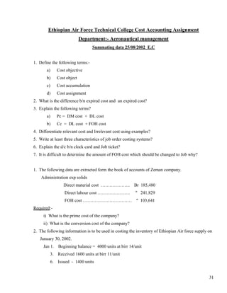 Ethiopian Air Force Technical College Cost Accounting Assignment
                            Department:- Aeronautical management
                                  Summating data 25/08/2002 E.C


1. Define the following terms:-
       a)     Cost objective
       b)     Cost object
       c)     Cost accumulation
       d)     Cost assignment
2. What is the difference b/n expired cost and un expired cost?
3. Explain the following terms?
       a)     Pc = DM cost + DL cost
       b)     Cc = DL cost + FOH cost
4. Differentiate relevant cost and Irrelevant cost using examples?
5. Write at least three characteristics of job order costing systems?
6. Explain the d/c b/n clock card and Job ticket?
7. It is difficult to determine the amount of FOH cost which should be changed to Job why?


1. The following data are extracted form the book of accounts of Zeman company.
    Administration exp solids
                 Direct material cost ………………..            Br 185,480
                  Direct labour cost ………………….              " 241,829
                  FOH cost ……………………………                     " 103,641
Required:-
     i) What is the prime cost of the company?
     ii) What is the conversion cost of the company?
2. The following information is to be used in costing the inventory of Ethiopian Air force supply on
   January 30, 2002.
     Jan 1.   Beginning balance = 4000 units at birr 14/unit
         3.   Received 1600 units at birr 11/unit
         6.   Issued - 1400 units


                                                                                                  31
 