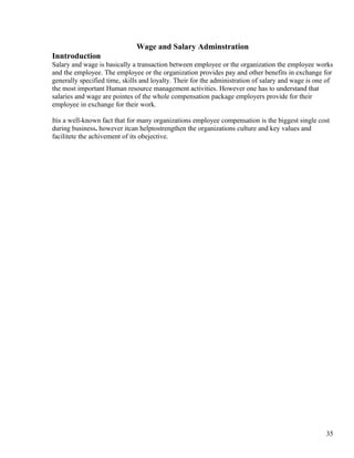 Wage and Salary Adminstration
Inntroduction
Salary and wage is basically a transaction between employee or the organization the employee works
and the employee. The employee or the organization provides pay and other benefits in exchange for
generally specified time, skills and loyalty. Their for the administration of salary and wage is one of
the most important Human resource management activities. However one has to understand that
salaries and wage are pointes of the whole compensation package employers provide for their
employee in exchange for their work.

Itis a well-known fact that for many organizations employee compensation is the biggest single cost
during business. however itcan helptostrengthen the organizations culture and key values and
facilitete the achivement of its obejective.




                                                                                                    35
 