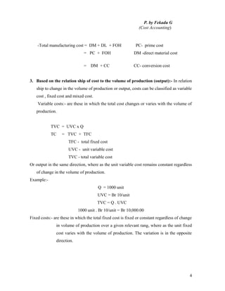P. by Fekadu G
                                                                (Cost Accounting)



    -Total manufacturing cost = DM + DL + FOH                 PC- prime cost
                               = PC + FOH                    DM -direct material cost

                               =   DM + CC                   CC- conversion cost


3. Based on the relation ship of cost to the volume of production (output):- In relation
   ship to change in the volume of production or output, costs can be classified as variable
   cost , fixed cost and mixed cost.
    Variable costs:- are these in which the total cost changes or varies with the volume of
   production.


            TVC = UVC x Q
            TC    = TVC + TFC
                      TFC - total fixed cost
                      UVC - unit variable cost
                      TVC - total variable cost
Or output in the same direction, where as the unit variable cost remains constant regardless
   of change in the volume of production.
Example:-
                                        Q = 1000 unit
                                       UVC = Br 10/unit
                                       TVC = Q . UVC
                            1000 unit . Br 10/unit = Br 10,000.00
Fixed costs:- are these in which the total fixed cost is fixed or constant regardless of change
               in volume of production over a given relevant rang, where as the unit fixed
               cost varies with the volume of production. The variation is in the opposite
               direction.




                                                                                             4
 