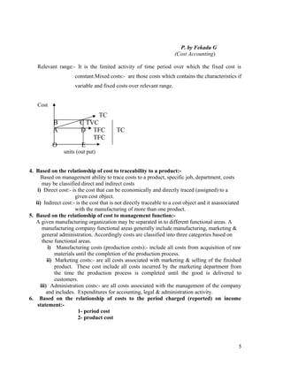P. by Fekadu G
                                                                      (Cost Accounting)

    Relevant range:- It is the limited activity of time period over which the fixed cost is
                      constant.Mixed costs:- are those costs which contains the characteristics if
                      variable and fixed costs over relevant range.


    Cost
                                  TC
           B            C TVC
           A            D TFC             TC
                            TFC
           O            E
                units (out put)


4. Based on the relationship of cost to traceability to a product:-
      Based on management ability to trace costs to a product, specific job, department, costs
       may be classified direct and indirect costs
    i) Direct cost:- is the cost that can be economically and directly traced (assigned) to a
                       given cost object.
   ii) Indirect cost:- is the cost that is not directly traceable to a cost object and it asassociated
                       with the manufacturing of more than one product.
5. Based on the relationship of cost to management function:-
   A given manufacturing organization may be separated in to different functional areas. A
       manufacturing company functional areas generally include manufacturing, marketing &
       general administration. Accordingly costs are classified into three categories based on
       these functional areas.
           i) Manufacturing costs (production costs):- include all costs from acquisition of raw
              materials until the completion of the production process.
          ii) Marketing costs:- are all costs associated with marketing & selling of the finished
              product. These cost include all costs incurred by the marketing department from
              the time the production process is completed until the good is delivered to
              customers.
      iii) Administration costs:- are all costs associated with the management of the company
          and includes. Expenditures for accounting, legal & administration activity.
6. Based on the relationship of costs to the period charged (reported) on income
    statement:-
                         1- period cost
                         2- product cost




                                                                                                    5
 