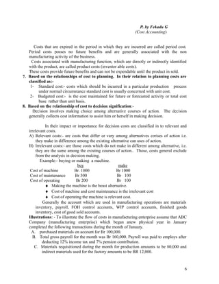 P. by Fekadu G
                                                                (Cost Accounting)


      Costs that are expired in the period in which they are incurred are called period cost.
   Period costs posses no future benefits and are generally associated with the non
   manufacturing activity of the business.
     Costs associated with manufacturing function, which are directly or indirectly identified
   with the product, are called product costs (inventor able costs).
   These costs provide future benefits and can not be expendable until the product in sold.
7. Based on the relationships of cost to planning. In their relation to planning costs are
   classified as:-
    1- Standard cost:- costs which should be incurred in a particular production process
         under normal circumstance standard cost is usually concerned with unit cost.
    2- Budgeted cost:- is the cost maintained for future or forecasted activity or total cost
         base rather than unit basis.
8. Based on the relationship of cost to decision signification:-
     Decision involves making choice among alternative courses of action. The decision
   generally collects cost information to assist him or herself in making decision.

             In their impact or importance for decision costs are classified in to relevant and
   irrelevant costs.
   A) Relevant costs:- are costs that differ or vary among alternatives corises of action i.e.
       they make in difference among the existing alternative can uses of action.
   B) Irrelevant costs:- are those costs which do not make in different among alternative, i.e.
       they are the same among the existing courses of action.. Those, costs general exclude
       from the analysis in decision making.
          Example:- buying or making a machine.
                                 buy                     make
    Cost of machine            Br. 1000                 Br 1000
    Cost of maintenance         Br 500                   Br 100
    Cost of operating           Br 200                   Br 100
             ♦ Making the machine is the beast alternative.
             ♦ Cost of machine and cost maintenance is the irrelevant cost
             ♦ Cost of operating the machine is relevant cost.
           Generally the account which are used in manufacturing operations are materials
       inventory, payroll, FOH control accounts, WIP control accounts, finished goods
       inventory, cost of good sold accounts.
   Illustrations: - To illustrate the flow of costs in manufacturing enterprise assume that ABC
   Company (manufacturing enterprise) which began anew physical year in January
   completed the following transactions during the month of January.
     A. purchased materials on account for Br 100,000.
     B. Total gross payroll for the month was Br 160,000. Payroll was paid to employs after
           deducting 12% income tax and 7% pension contribution.
       C. Materials requisitioned during the month for production amounts to be 80,000 and
           indirect materials used for the factory amounts to be BR 12,000.


                                                                                             6
 