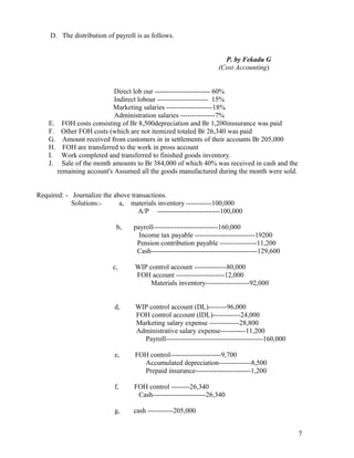 D. The distribution of payroll is as follows.


                                                                     P. by Fekadu G
                                                                   (Cost Accounting)


                           Direct lob our ------------------------ 60%
                           Indirect lobour ---------------------- 15%
                          Marketing salaries --------------------18%
                           Administration salaries ---------------7%
    E. FOH costs consisting of Br 8,500depreciation and Br 1,200inssurance was paid
    F. Other FOH costs (which are not itemized totaled Br 26,340 was paid
    G. Amount received from customers in in settlements of their accounts Br 205,000
    H. FOH are transferred to the work in pross account
    I. Work completed and transferred to finished goods inventory.
    J. Sale of the month amounts to Br 384,000 of which 40% was received in cash and the
       remaining account's Assumed all the goods manufactured during the month were sold.


Required: - Journalize the above transactions.
            Solutions:-      a, materials inventory -----------100,000
                                    A/P ---------------------------100,000

                            b,    payroll----------------------------160,000
                                    Income tax payable --------------------------19200
                                   Pension contribution payable ----------------11,200
                                   Cash----------------------------------------------129,600

                           c,      WIP control account --------------80,000
                                   FOH account ---------------------12,000
                                        Materials inventory-------------------92,000


                            d,     WIP control account (DL)--------96,000
                                   FOH control account (IDL)------------24,000
                                   Marketing salary expense -------------28,800
                                   Administrative salary expense-----------11,200
                                     Payroll------------------------------------------160,000

                            e,     FOH control----------------------9,700
                                     Accumulated depreciation--------------8,500
                                     Prepaid insurance------------------------1,200

                            f,     FOH control --------26,340
                                    Cash-----------------------26,340

                            g,    cash -----------205,000


                                                                                                7
 