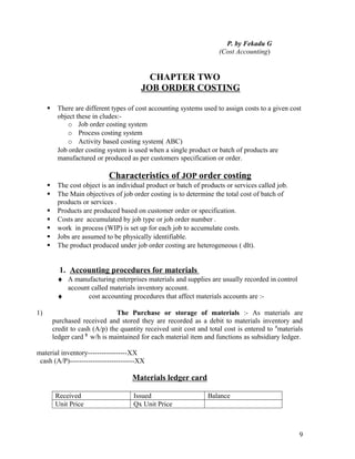 P. by Fekadu G
                                                                      (Cost Accounting)


                                           CHAPTER TWO
                                         JOB ORDER COSTING

         There are different types of cost accounting systems used to assign costs to a given cost
          object these in cludes:-
             o Job order costing system
             o Process costing system
             o Activity based costing system( ABC)
          Job order costing system is used when a single product or batch of products are
          manufactured or produced as per customers specification or order.

                             Characteristics of JOP order costing
         The cost object is an individual product or batch of products or services called job.
         The Main objectives of job order costing is to determine the total cost of batch of
          products or services .
         Products are produced based on customer order or specification.
         Costs are accumulated by job type or job order number .
         work in process (WIP) is set up for each job to accumulate costs.
         Jobs are assumed to be physically identifiable.
         The product produced under job order costing are heterogeneous ( dlt).


           1. Accounting procedures for materials
          ♦ A manufacturing enterprises materials and supplies are usually recorded in control
            account called materials inventory account.
          ♦        cost accounting procedures that affect materials accounts are :-

1)                               The Purchase or storage of materials :- As materials are
         purchased received and stored they are recorded as a debit to materials inventory and
         credit to cash (A/p) the quantity received unit cost and total cost is entered to #materials
         ledger card $ w/h is maintained for each material item and functions as subsidiary ledger.

material inventory-----------------XX
 cash (A/P)----------------------------XX

                                      Materials ledger card

          Received                    Issued                      Balance
          Unit Price                  Qx Unit Price



                                                                                                   9
 