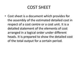 COST SHEET
• Cost sheet is a document which provides for
the assembly of the estimated detailed cost in
respect of a cost centre or a cost unit. It is a
detailed statement of the elements of cost
arranged in a logical order under different
heads. It is prepared to show the detailed cost
of the total output for a certain period.
 
