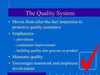 The Quality System
• Moves from after-the-fact inspection to
proactive quality assurance
• Emphasizes
– prevention
– continuous improvement
– building quality into process or product
• Measures quality
• Encourages teamwork and employee
involvement
 