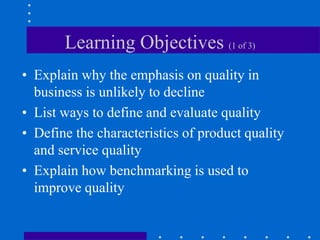 Learning Objectives (1 of 3)
• Explain why the emphasis on quality in
business is unlikely to decline
• List ways to define and evaluate quality
• Define the characteristics of product quality
and service quality
• Explain how benchmarking is used to
improve quality
 