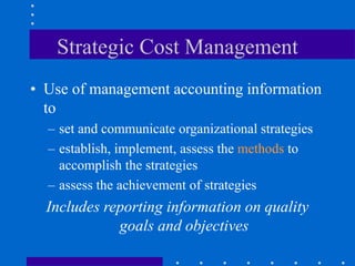 Strategic Cost Management
• Use of management accounting information
to
– set and communicate organizational strategies
– establish, implement, assess the methods to
accomplish the strategies
– assess the achievement of strategies
Includes reporting information on quality
goals and objectives
 