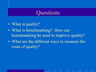Questions
• What is quality?
• What is benchmarking? How can
benchmarking be used to improve quality?
• What are the different ways to measure the
costs of quality?
 