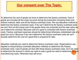 Our consent over The Topic:
To determine the cost of goods we have to determine the factory overhead. Cost of
goods are included all the costs occurred during the production including direct and
indirect material, labor and all the factory overhead costs. We use allocation method to
determine the factory overhead costs. If we can’t determine the factory overhead costs
we can’t find out the actual cost of the goods those are produced and the sale value we
can’t determine correctly. Because cost of a good is consisted with factory overhead
costs. Factory overhead expenses should be determined otherwise understated rate of a
good can occur. Because if we can’t determine the factory overhead costs we can’t
actually determine the cost of a good that is prepared for sale.
Allocation methods are used to determine factory overhead costs. Organizations use
Applied or Actual factory overhead allocation methods to determine the Factory
overhead costs. Cost of goods are lied with these factory overhead costs. So if we need
to determine the amount in which we need to sale a good we need to determine it’s total
manufacturing costs. Otherwise loss will occur.
 