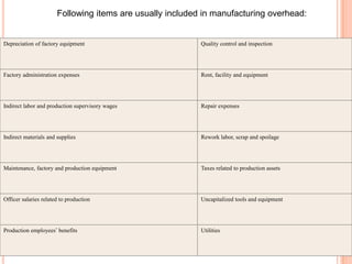 Following items are usually included in manufacturing overhead:
Depreciation of factory equipment Quality control and inspection
Factory administration expenses Rent, facility and equipment
Indirect labor and production supervisory wages Repair expenses
Indirect materials and supplies Rework labor, scrap and spoilage
Maintenance, factory and production equipment Taxes related to production assets
Officer salaries related to production Uncapitalized tools and equipment
Production employees’ benefits Utilities
 