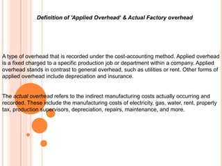 Definition of 'Applied Overhead‘ & Actual Factory overhead
A type of overhead that is recorded under the cost-accounting method. Applied overhead
is a fixed charged to a specific production job or department within a company. Applied
overhead stands in contrast to general overhead, such as utilities or rent. Other forms of
applied overhead include depreciation and insurance.
The actual overhead refers to the indirect manufacturing costs actually occurring and
recorded. These include the manufacturing costs of electricity, gas, water, rent, property
tax, production supervisors, depreciation, repairs, maintenance, and more.
 