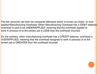 The two amounts can then be compared afterward which is known as Under- or over
applied Manufacturing Overhead. When Manufacturing Overhead has a DEBIT balance,
overhead is said to be UNDERAPPLIED, meaning that the overhead applied to
work in process or to the certain job is LESS than the overhead incurred.
On the contrary, when manufacturing overhead has a CREDIT balance, overhead is
OVERAPPLIED, meaning that the overhead assigned to work in process or to the
certain job is GREATER than the overhead incurred.
 