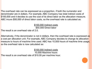 The overhead rate can be expressed as a proportion, if both the numerator and
denominator are in dollars. For example, ABC Company has total indirect costs of
$100,000 and it decides to use the cost of its direct labor as the allocation measure.
ABC incurs $50,000 of direct labor costs, so the overhead rate is calculated as:
$100,000 Indirect costs
$50,000 Direct labor
The result is an overhead rate of 2.0.
Alternatively, if the denominator is not in dollars, then the overhead rate is expressed as
a cost per allocation unit. For example, ABC Company decides to change its allocation
measure to hours of machine time used. ABC has 10,000 hours of machine time usage,
so the overhead rate is now calculated as:
$100,000 Indirect costs
10,000 Machine hours
The result is an overhead rate of $10.00 per machine hour.
 