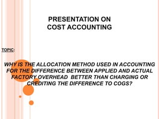PRESENTATION ON
COST ACCOUNTING
TOPIC:
WHY IS THE ALLOCATION METHOD USED IN ACCOUNTING
FOR THE DIFFERENCE BETWEEN APPLIED AND ACTUAL
FACTORY OVERHEAD BETTER THAN CHARGING OR
CREDITING THE DIFFERENCE TO COGS?
 