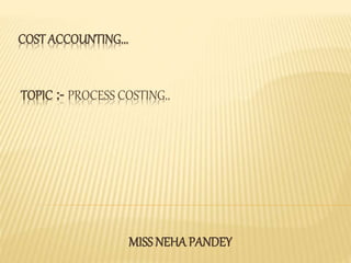 COST ACCOUNTING...
TOPIC :- PROCESS COSTING..
MISS NEHA PANDEY
 