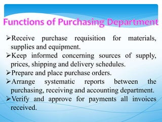 Receive purchase requisition for materials,
supplies and equipment.
Keep informed concerning sources of supply,
prices, shipping and delivery schedules.
Prepare and place purchase orders.
Arrange systematic reports between the
purchasing, receiving and accounting department.
Verify and approve for payments all invoices
received.
 
